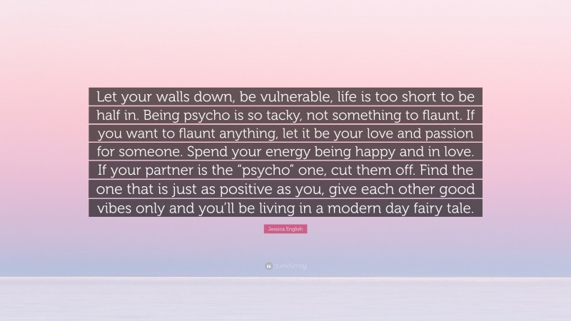 Jessica English Quote: “Let your walls down, be vulnerable, life is too short to be half in. Being psycho is so tacky, not something to flaunt. If you want to flaunt anything, let it be your love and passion for someone. Spend your energy being happy and in love. If your partner is the “psycho” one, cut them off. Find the one that is just as positive as you, give each other good vibes only and you’ll be living in a modern day fairy tale.”