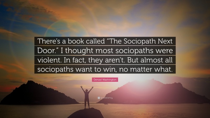 Denzel Washington Quote: “There’s a book called “The Sociopath Next Door.” I thought most sociopaths were violent. In fact, they aren’t. But almost all sociopaths want to win, no matter what.”