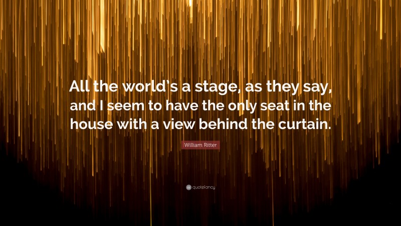 William Ritter Quote: “All the world’s a stage, as they say, and I seem to have the only seat in the house with a view behind the curtain.”