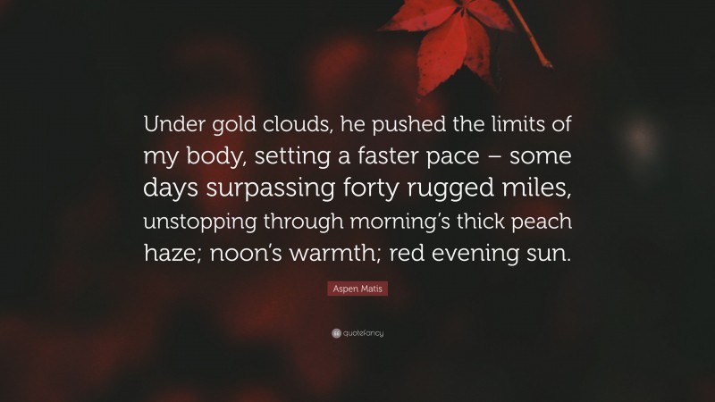 Aspen Matis Quote: “Under gold clouds, he pushed the limits of my body, setting a faster pace – some days surpassing forty rugged miles, unstopping through morning’s thick peach haze; noon’s warmth; red evening sun.”