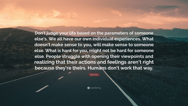 Riley Hart Quote: “Don’t judge your life based on the parameters of someone else’s. We all have our own individual experiences. What doesn’t make sense to you, will make sense to someone else. What is hard for you, might not be hard for someone else. People struggle with opening their viewpoints and realizing that their actions and feelings aren’t right because they’re theirs. Humans don’t work that way.”