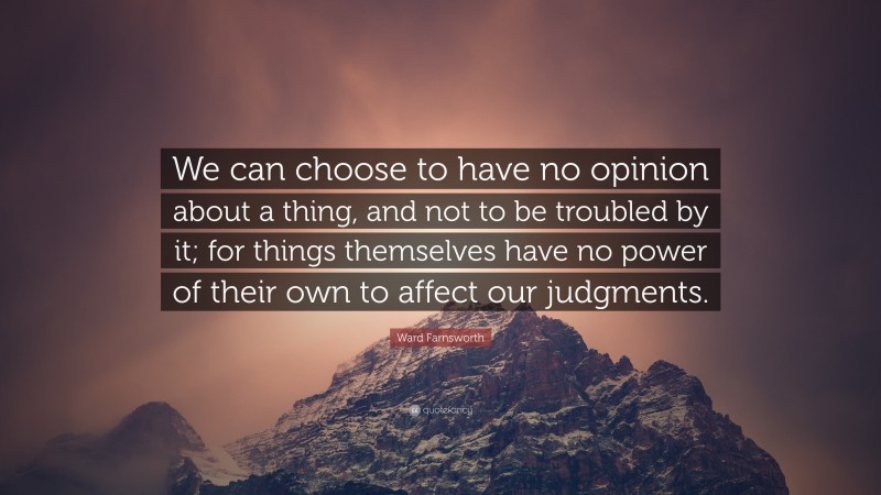 Ward Farnsworth Quote: “We can choose to have no opinion about a thing, and not to be troubled by it; for things themselves have no power of their own to affect our judgments.”