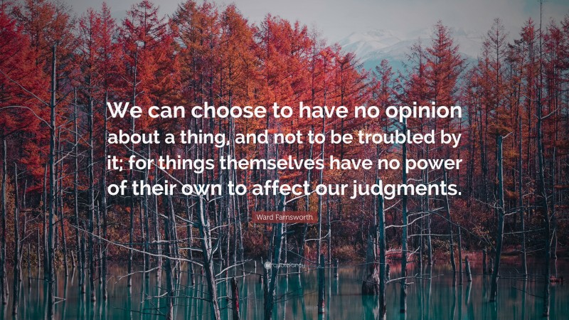 Ward Farnsworth Quote: “We can choose to have no opinion about a thing, and not to be troubled by it; for things themselves have no power of their own to affect our judgments.”