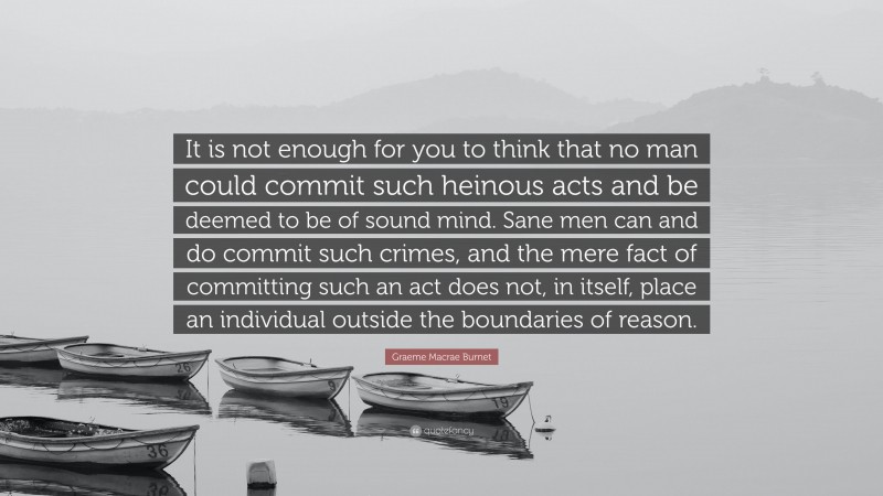 Graeme Macrae Burnet Quote: “It is not enough for you to think that no man could commit such heinous acts and be deemed to be of sound mind. Sane men can and do commit such crimes, and the mere fact of committing such an act does not, in itself, place an individual outside the boundaries of reason.”