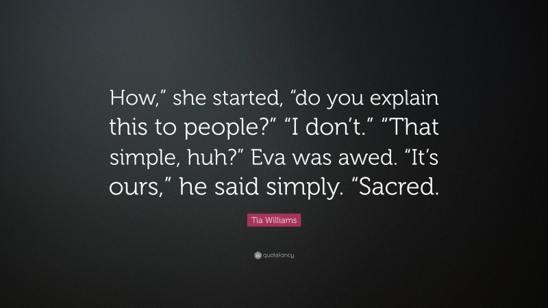 Tia Williams Quote: “How,” she started, “do you explain this to people?” “I don’t.” “That simple, huh?” Eva was awed. “It’s ours,” he said simply. “Sacred.”