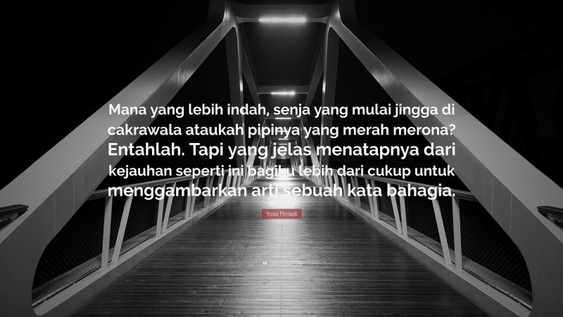 Yoza Fitriadi Quote: “Mana yang lebih indah, senja yang mulai jingga di cakrawala ataukah pipinya yang merah merona? Entahlah. Tapi yang jelas menatapnya dari kejauhan seperti ini bagiku lebih dari cukup untuk menggambarkan arti sebuah kata bahagia.”