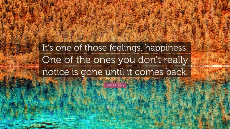 Beth O'Leary Quote: “It’s one of those feelings, happiness. One of the ones you don’t really notice is gone until it comes back.”