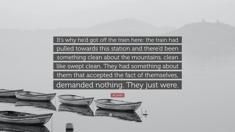 Ali Smith Quote: “It’s why he’d got off the train here: the train had pulled towards this station and there’d been something clean about the mountains, clean like swept clean. They had something about them that accepted the fact of themselves, demanded nothing. They just were.”