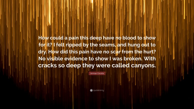 Jennae Cecelia Quote: “How could a pain this deep have no blood to show for it? I felt ripped by the seams, and hung out to dry. How did this pain have no scar from the hurt? No visible evidence to show I was broken. With cracks so deep they were called canyons.”
