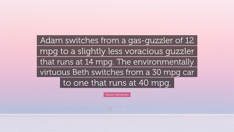 Daniel Kahneman Quote: “Adam switches from a gas-guzzler of 12 mpg to a slightly less voracious guzzler that runs at 14 mpg. The environmentally virtuous Beth switches from a 30 mpg car to one that runs at 40 mpg.”