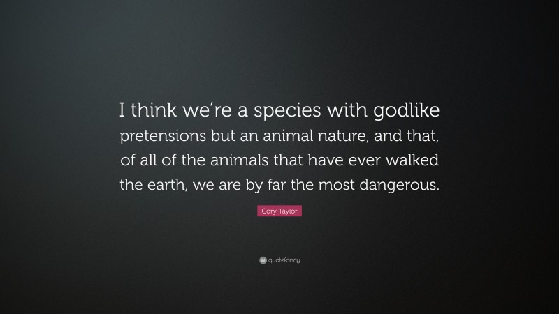 Cory Taylor Quote: “I think we’re a species with godlike pretensions but an animal nature, and that, of all of the animals that have ever walked the earth, we are by far the most dangerous.”