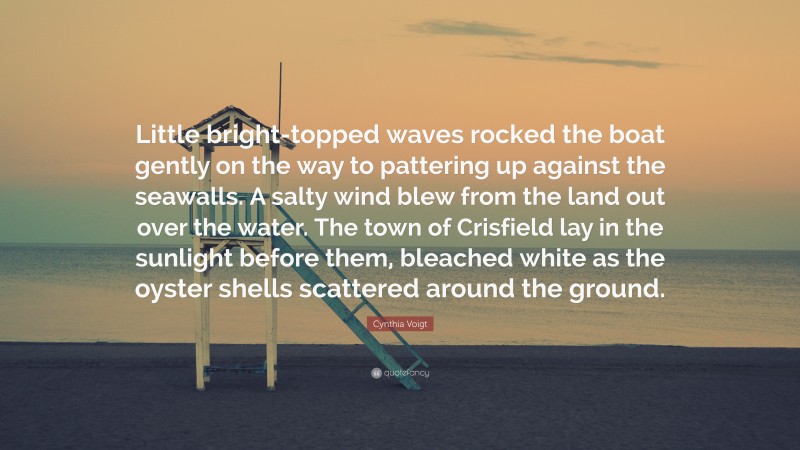 Cynthia Voigt Quote: “Little bright-topped waves rocked the boat gently on the way to pattering up against the seawalls. A salty wind blew from the land out over the water. The town of Crisfield lay in the sunlight before them, bleached white as the oyster shells scattered around the ground.”