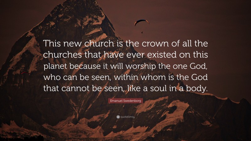 Emanuel Swedenborg Quote: “This new church is the crown of all the churches that have ever existed on this planet because it will worship the one God, who can be seen, within whom is the God that cannot be seen, like a soul in a body.”