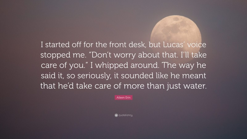 Aileen Erin Quote: “I started off for the front desk, but Lucas’ voice stopped me. “Don’t worry about that. I’ll take care of you.” I whipped around. The way he said it, so seriously, it sounded like he meant that he’d take care of more than just water.”