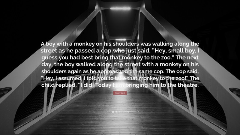 Karen Clark Quote: “A boy with a monkey on his shoulders was walking along the street as he passed a cop who just said, “Hey, small boy, I guess you had best bring that monkey to the zoo.” The next day, the boy walked along the street with a monkey on his shoulders again as he approached the same cop. The cop said, “Hey, I assumed, I told you to take that monkey to the zoo!” The child replied, “I did! Today I am bringing him to the theatre.”