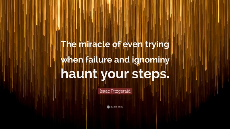 Isaac Fitzgerald Quote: “The miracle of even trying when failure and ignominy haunt your steps.”