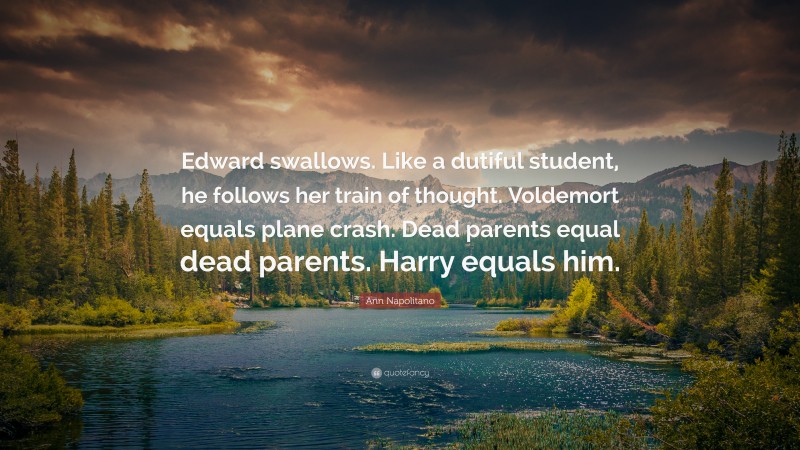 Ann Napolitano Quote: “Edward swallows. Like a dutiful student, he follows her train of thought. Voldemort equals plane crash. Dead parents equal dead parents. Harry equals him.”