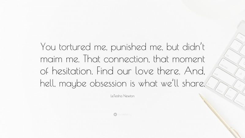 LeTeisha Newton Quote: “You tortured me, punished me, but didn’t maim me. That connection, that moment of hesitation. Find our love there. And, hell, maybe obsession is what we’ll share.”