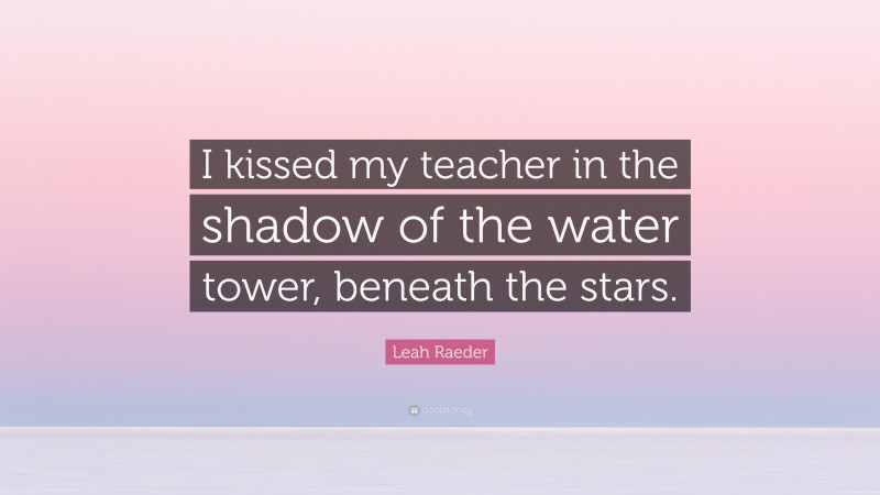 Leah Raeder Quote: “I kissed my teacher in the shadow of the water tower, beneath the stars.”