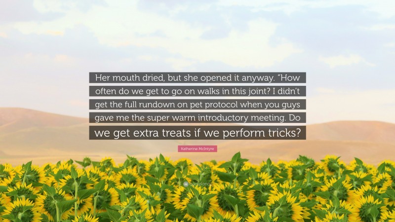 Katherine McIntyre Quote: “Her mouth dried, but she opened it anyway. “How often do we get to go on walks in this joint? I didn’t get the full rundown on pet protocol when you guys gave me the super warm introductory meeting. Do we get extra treats if we perform tricks?”