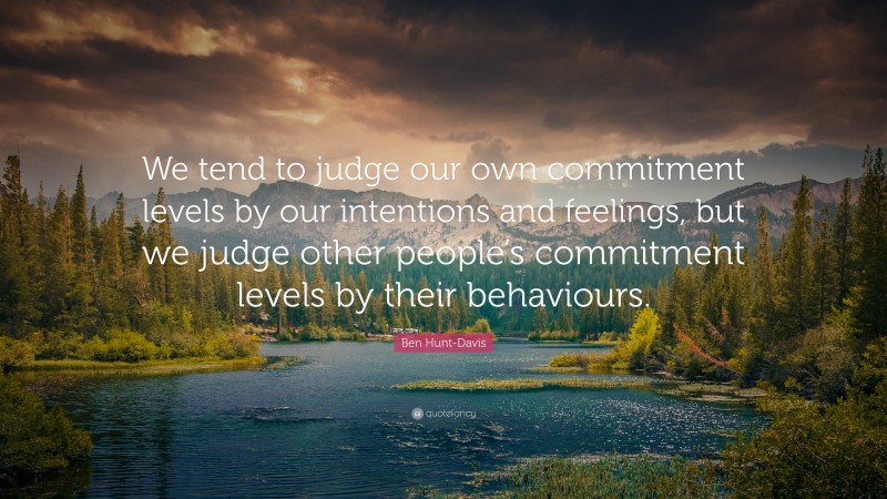 Ben Hunt-Davis Quote: “We tend to judge our own commitment levels by our intentions and feelings, but we judge other people’s commitment levels by their behaviours.”
