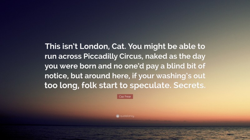 Caz Frear Quote: “This isn’t London, Cat. You might be able to run across Piccadilly Circus, naked as the day you were born and no one’d pay a blind bit of notice, but around here, if your washing’s out too long, folk start to speculate. Secrets.”