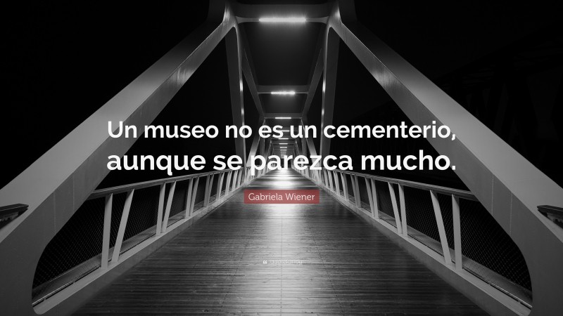 Gabriela Wiener Quote: “Un museo no es un cementerio, aunque se parezca mucho.”