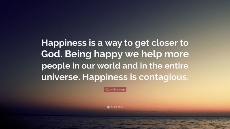 Caro Briones Quote: “Happiness is a way to get closer to God. Being happy we help more people in our world and in the entire universe. Happiness is contagious.”