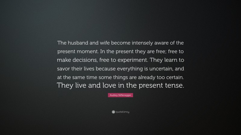 Audrey Niffenegger Quote: “The husband and wife become intensely aware of the present moment. In the present they are free; free to make decisions, free to experiment. They learn to savor their lives because everything is uncertain, and at the same time some things are already too certain. They live and love in the present tense.”