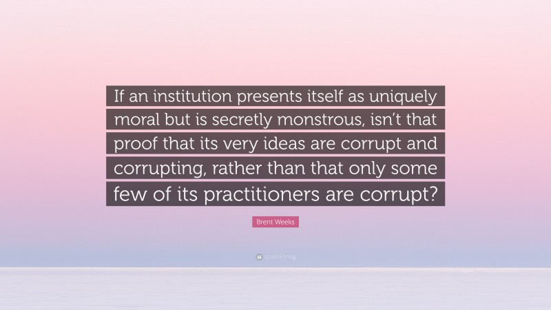 Brent Weeks Quote: “If an institution presents itself as uniquely moral but is secretly monstrous, isn’t that proof that its very ideas are corrupt and corrupting, rather than that only some few of its practitioners are corrupt?”