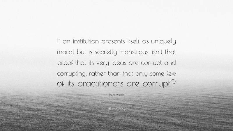 Brent Weeks Quote: “If an institution presents itself as uniquely moral but is secretly monstrous, isn’t that proof that its very ideas are corrupt and corrupting, rather than that only some few of its practitioners are corrupt?”