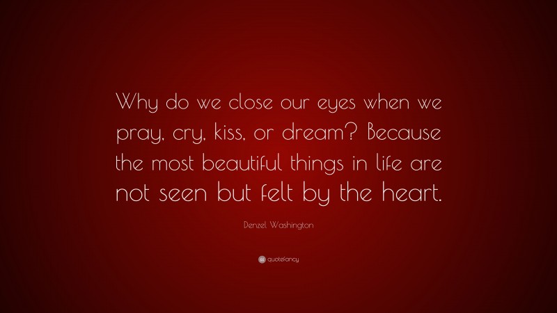 Denzel Washington Quote: “Why do we close our eyes when we pray, cry, kiss, or dream? Because the most beautiful things in life are not seen but felt by the heart.”