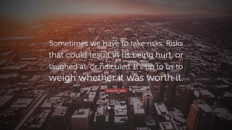Addison Jane Quote: “Sometimes we have to take risks. Risks that could result in us being hurt, or laughed at, or ridiculed. It’s up to us to weigh whether it was worth it.”