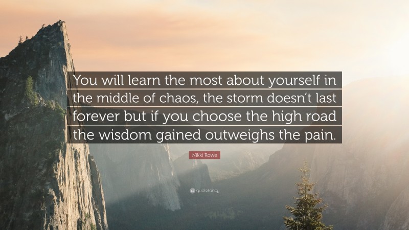 Nikki Rowe Quote: “You will learn the most about yourself in the middle of chaos, the storm doesn’t last forever but if you choose the high road the wisdom gained outweighs the pain.”