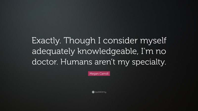 Megan Carroll Quote: “Exactly. Though I consider myself adequately knowledgeable, I’m no doctor. Humans aren’t my specialty.”