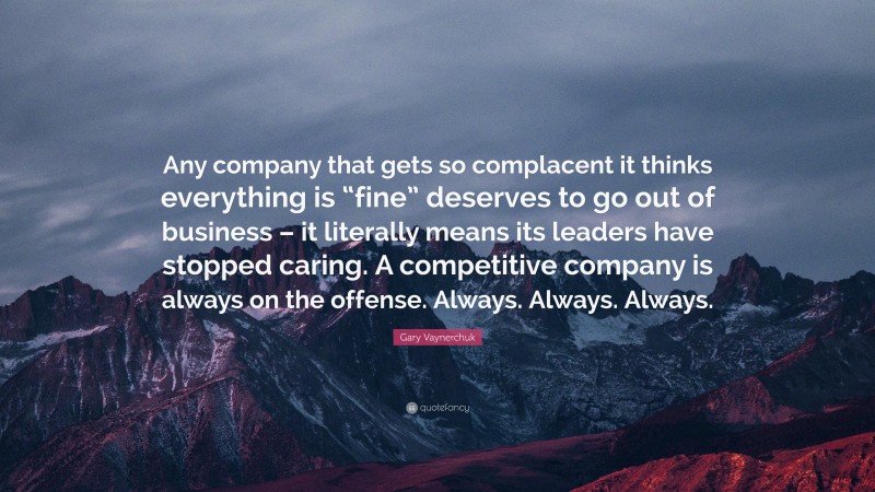Gary Vaynerchuk Quote: “Any company that gets so complacent it thinks everything is “fine” deserves to go out of business – it literally means its leaders have stopped caring. A competitive company is always on the offense. Always. Always. Always.”