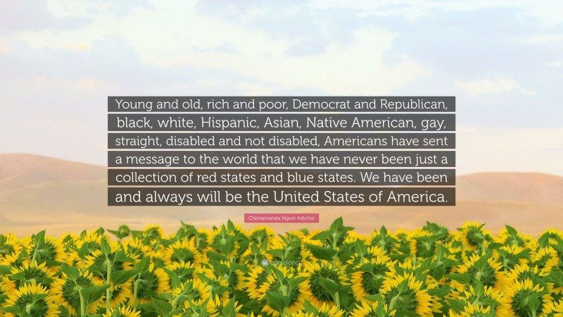 Chimamanda Ngozi Adichie Quote: “Young and old, rich and poor, Democrat and Republican, black, white, Hispanic, Asian, Native American, gay, straight, disabled and not disabled, Americans have sent a message to the world that we have never been just a collection of red states and blue states. We have been and always will be the United States of America.”