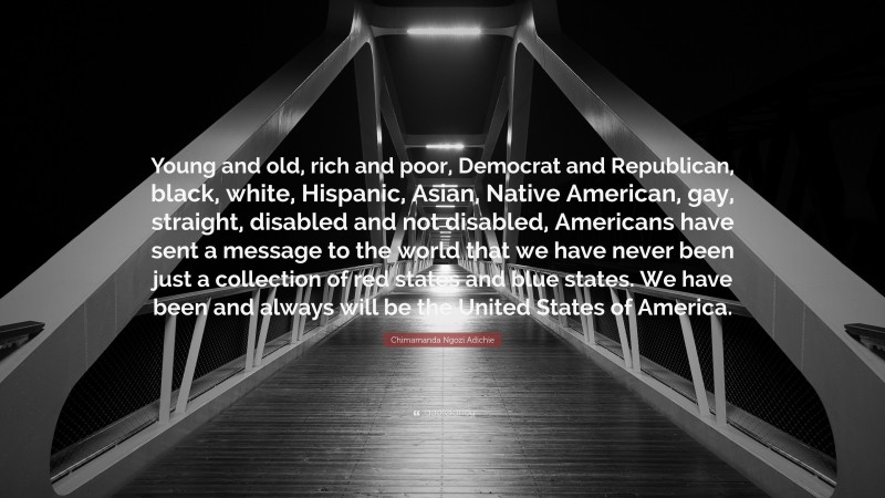 Chimamanda Ngozi Adichie Quote: “Young and old, rich and poor, Democrat and Republican, black, white, Hispanic, Asian, Native American, gay, straight, disabled and not disabled, Americans have sent a message to the world that we have never been just a collection of red states and blue states. We have been and always will be the United States of America.”