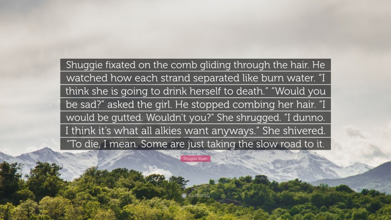 Douglas Stuart Quote: “Shuggie fixated on the comb gliding through the hair. He watched how each strand separated like burn water. “I think she is going to drink herself to death.” “Would you be sad?” asked the girl. He stopped combing her hair. “I would be gutted. Wouldn’t you?” She shrugged. “I dunno. I think it’s what all alkies want anyways.” She shivered. “To die, I mean. Some are just taking the slow road to it.”