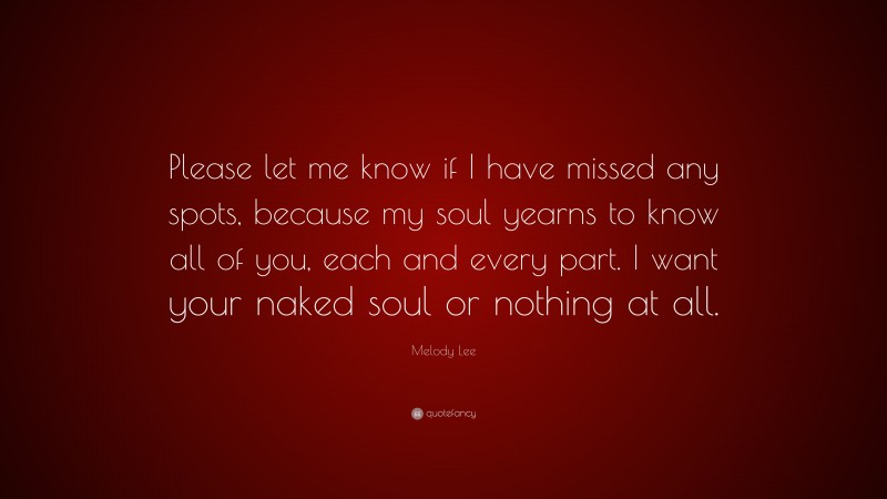 Melody Lee Quote: “Please let me know if I have missed any spots, because my soul yearns to know all of you, each and every part. I want your naked soul or nothing at all.”