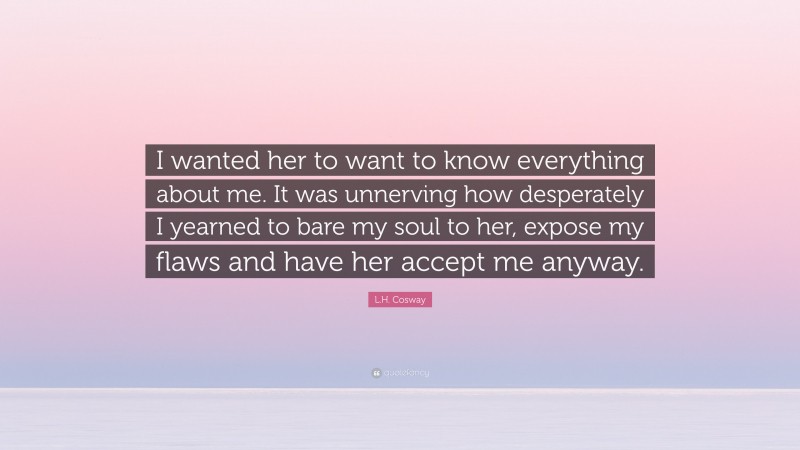 L.H. Cosway Quote: “I wanted her to want to know everything about me. It was unnerving how desperately I yearned to bare my soul to her, expose my flaws and have her accept me anyway.”