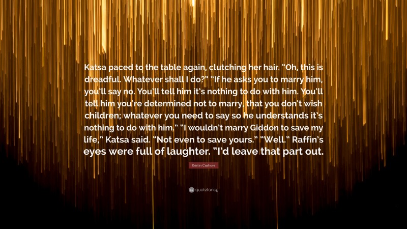Kristin Cashore Quote: “Katsa paced to the table again, clutching her hair. “Oh, this is dreadful. Whatever shall I do?” “If he asks you to marry him, you’ll say no. You’ll tell him it’s nothing to do with him. You’ll tell him you’re determined not to marry, that you don’t wish children; whatever you need to say so he understands it’s nothing to do with him.” “I wouldn’t marry Giddon to save my life,” Katsa said. “Not even to save yours.” “Well.” Raffin’s eyes were full of laughter. “I’d leave that part out.”