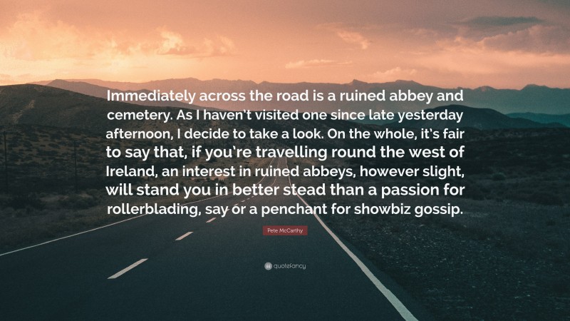 Pete McCarthy Quote: “Immediately across the road is a ruined abbey and cemetery. As I haven’t visited one since late yesterday afternoon, I decide to take a look. On the whole, it’s fair to say that, if you’re travelling round the west of Ireland, an interest in ruined abbeys, however slight, will stand you in better stead than a passion for rollerblading, say or a penchant for showbiz gossip.”