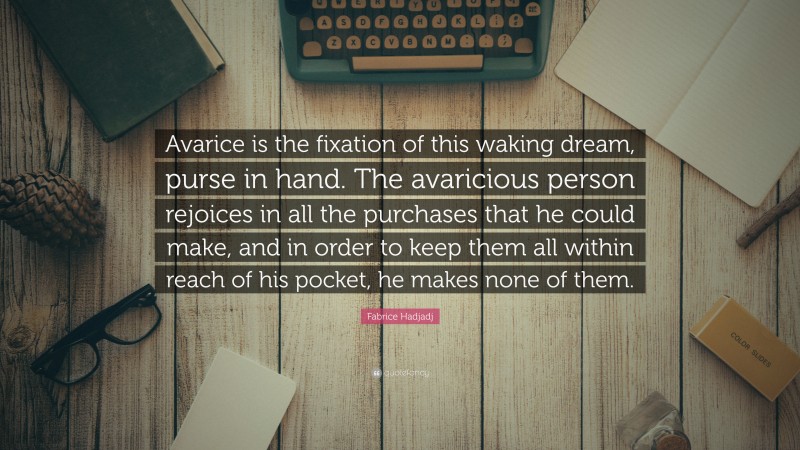 Fabrice Hadjadj Quote: “Avarice is the fixation of this waking dream, purse in hand. The avaricious person rejoices in all the purchases that he could make, and in order to keep them all within reach of his pocket, he makes none of them.”