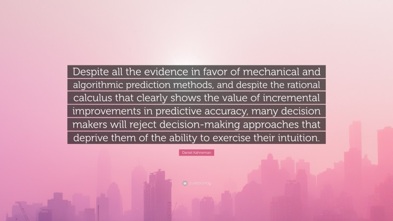 Daniel Kahneman Quote: “Despite all the evidence in favor of mechanical and algorithmic prediction methods, and despite the rational calculus that clearly shows the value of incremental improvements in predictive accuracy, many decision makers will reject decision-making approaches that deprive them of the ability to exercise their intuition.”