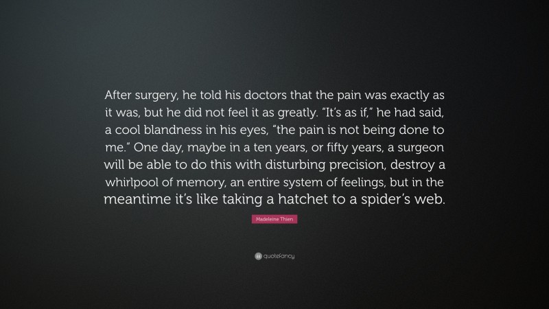 Madeleine Thien Quote: “After surgery, he told his doctors that the pain was exactly as it was, but he did not feel it as greatly. “It’s as if,” he had said, a cool blandness in his eyes, “the pain is not being done to me.” One day, maybe in a ten years, or fifty years, a surgeon will be able to do this with disturbing precision, destroy a whirlpool of memory, an entire system of feelings, but in the meantime it’s like taking a hatchet to a spider’s web.”
