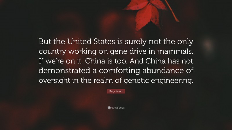 Mary Roach Quote: “But the United States is surely not the only country working on gene drive in mammals. If we’re on it, China is too. And China has not demonstrated a comforting abundance of oversight in the realm of genetic engineering.”
