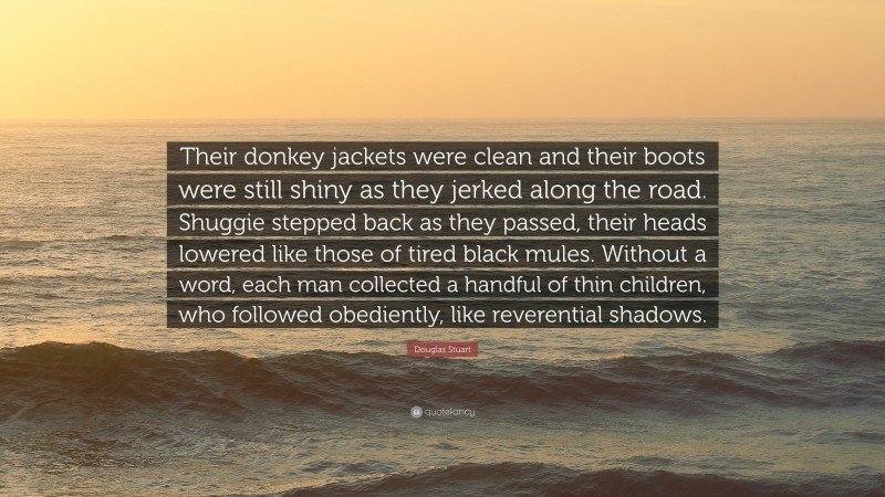 Douglas Stuart Quote: “Their donkey jackets were clean and their boots were still shiny as they jerked along the road. Shuggie stepped back as they passed, their heads lowered like those of tired black mules. Without a word, each man collected a handful of thin children, who followed obediently, like reverential shadows.”