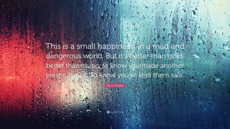 Olivia Hawker Quote: “This is a small happiness, in a mad and dangerous world. But it’s better than gold, better than music, to know you made another person happy. To know you’ve kept them safe.”