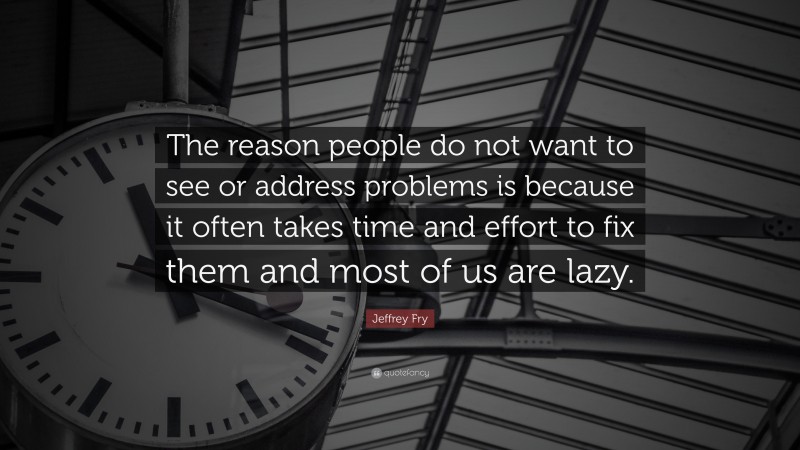 Jeffrey Fry Quote: “The reason people do not want to see or address problems is because it often takes time and effort to fix them and most of us are lazy.”